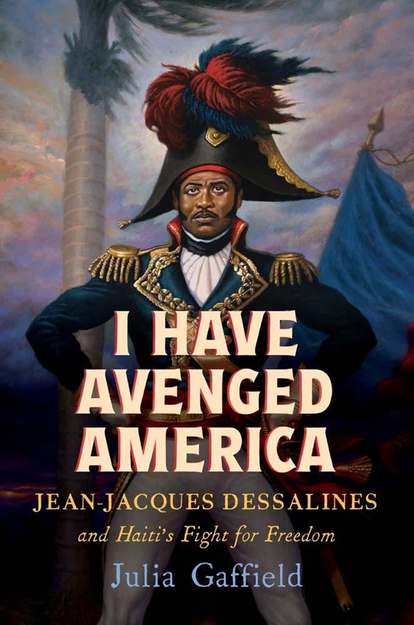 I Have Avenged America: Jean-Jacques Dessalines and Haiti’s Fight for Freedom by Julia Gaffield